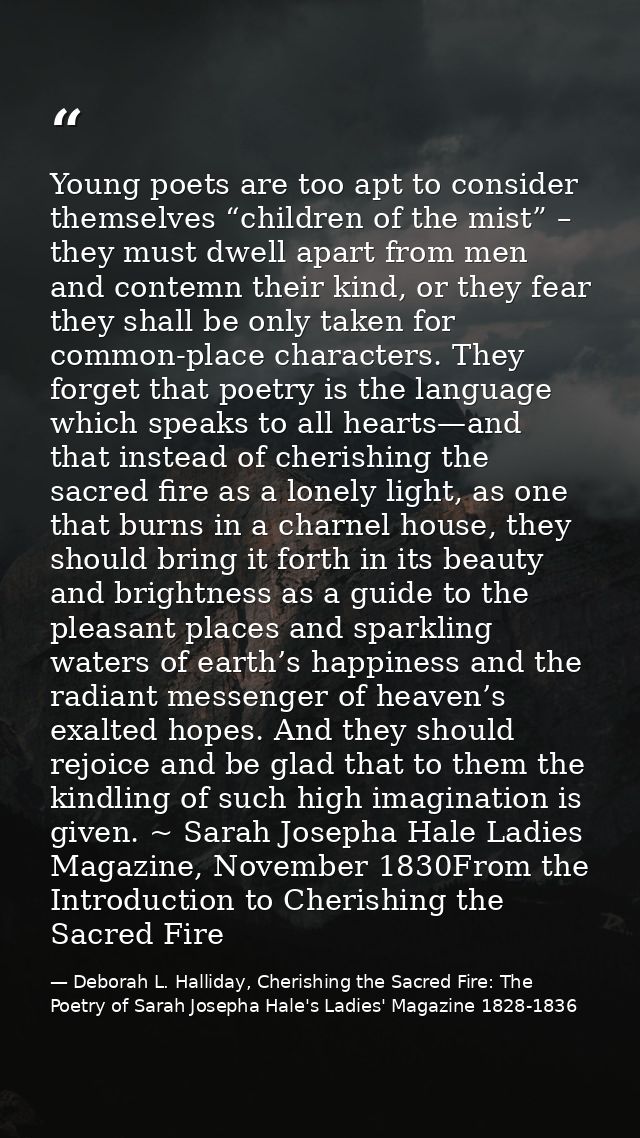 Young poets are too apt to consider themselves “children of the mist” – they must dwell apart from men and contemn their — Deborah L. Halliday, Cherishing the Sacred Fire: The Poetry of Sarah Josepha Hale's Ladies' Magazine 1828-1836