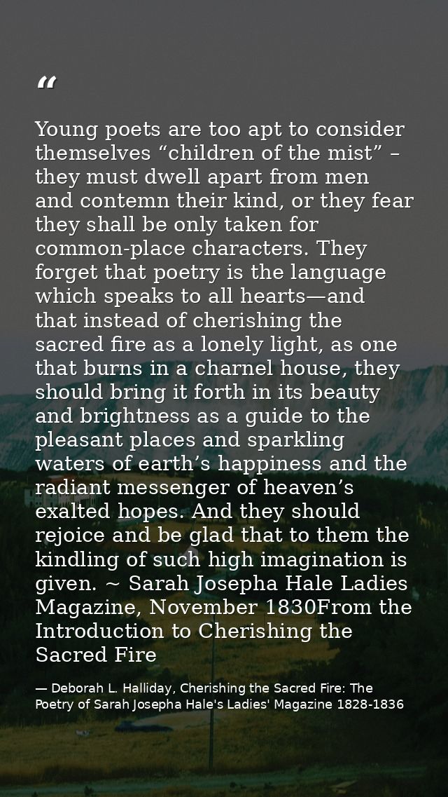 Young poets are too apt to consider themselves “children of the mist” – they must dwell apart from men and contemn their — Deborah L. Halliday, Cherishing the Sacred Fire: The Poetry of Sarah Josepha Hale's Ladies' Magazine 1828-1836