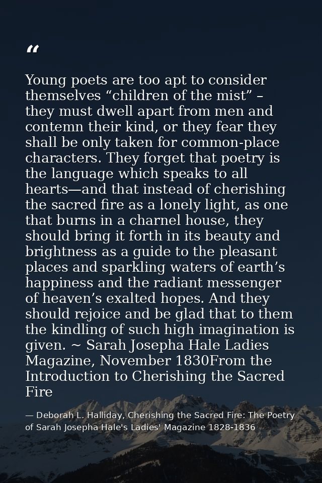 Young poets are too apt to consider themselves “children of the mist” – they must dwell apart from men and contemn their — Deborah L. Halliday, Cherishing the Sacred Fire: The Poetry of Sarah Josepha Hale's Ladies' Magazine 1828-1836