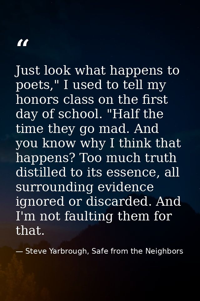 Just look what happens to poets," I used to tell my honors class on the first day of school. "Half the time they go mad. — Steve Yarbrough, Safe from the Neighbors