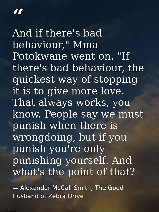 And if there's bad behaviour," Mma Potokwane went on. "If there's bad behaviour, the quickest way of stopping it is to g — Alexander McCall Smith, The Good Husband of Zebra Drive