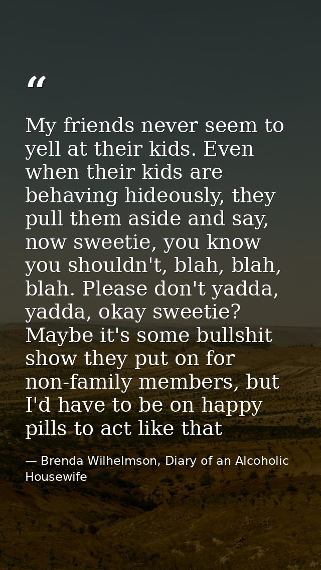 My friends never seem to yell at their kids. Even when their kids are behaving hideously, they pull them aside and say,  — Brenda Wilhelmson, Diary of an Alcoholic Housewife