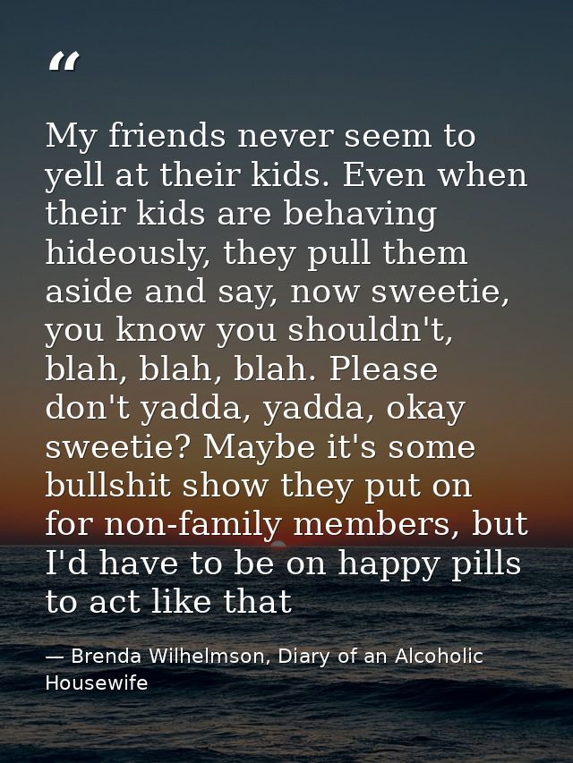 My friends never seem to yell at their kids. Even when their kids are behaving hideously, they pull them aside and say,  — Brenda Wilhelmson, Diary of an Alcoholic Housewife