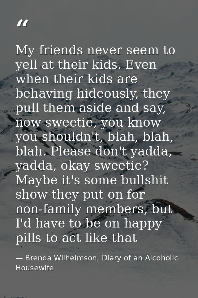 My friends never seem to yell at their kids. Even when their kids are behaving hideously, they pull them aside and say,  — Brenda Wilhelmson, Diary of an Alcoholic Housewife