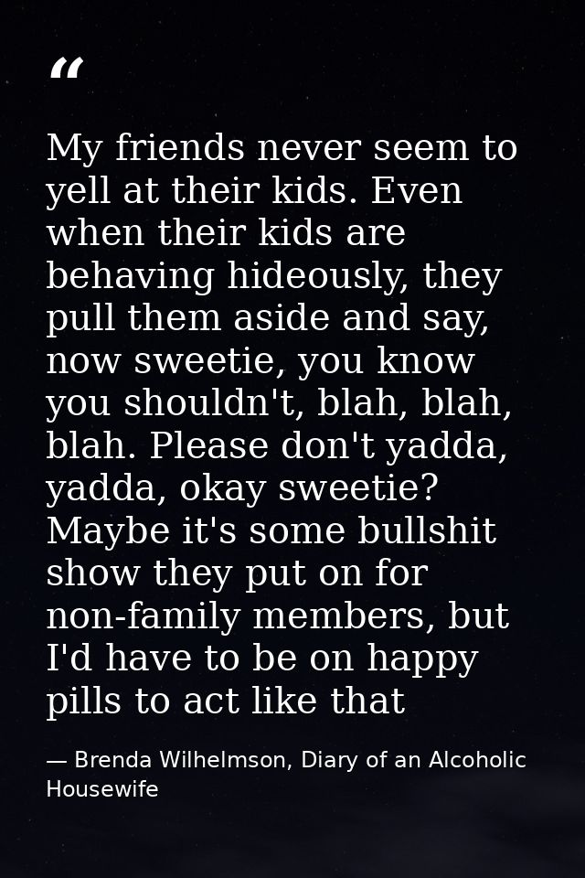 My friends never seem to yell at their kids. Even when their kids are behaving hideously, they pull them aside and say,  — Brenda Wilhelmson, Diary of an Alcoholic Housewife