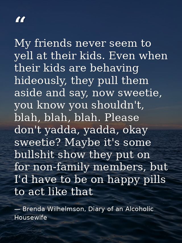 My friends never seem to yell at their kids. Even when their kids are behaving hideously, they pull them aside and say,  — Brenda Wilhelmson, Diary of an Alcoholic Housewife