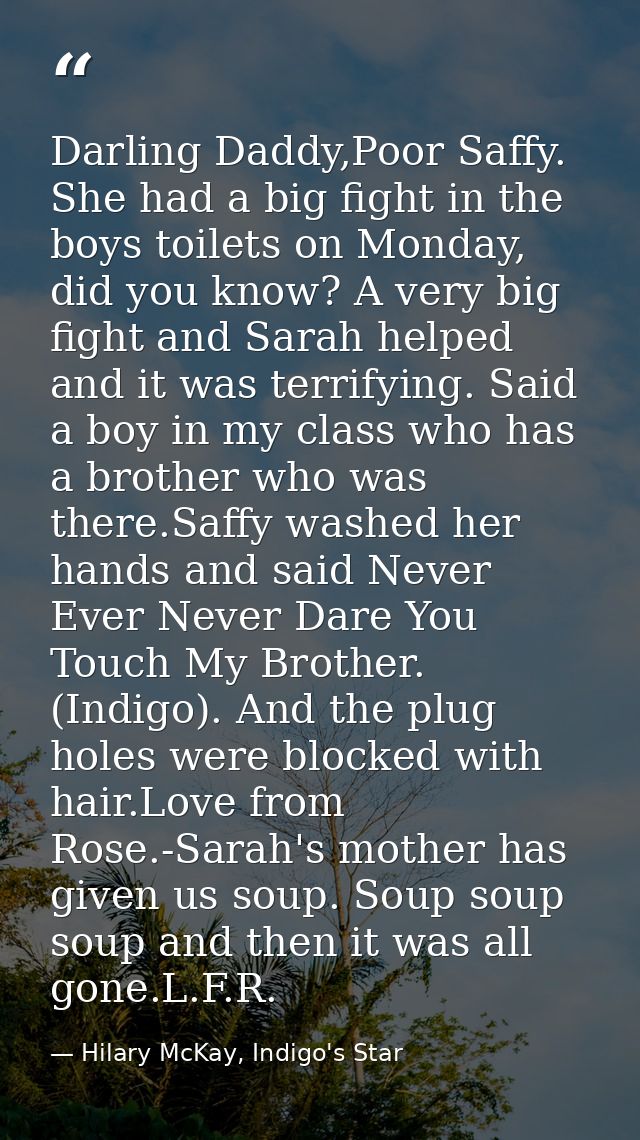 Darling Daddy,Poor Saffy. She had a big fight in the boys toilets on Monday, did you know? A very big fight and Sarah he — Hilary McKay, Indigo's Star