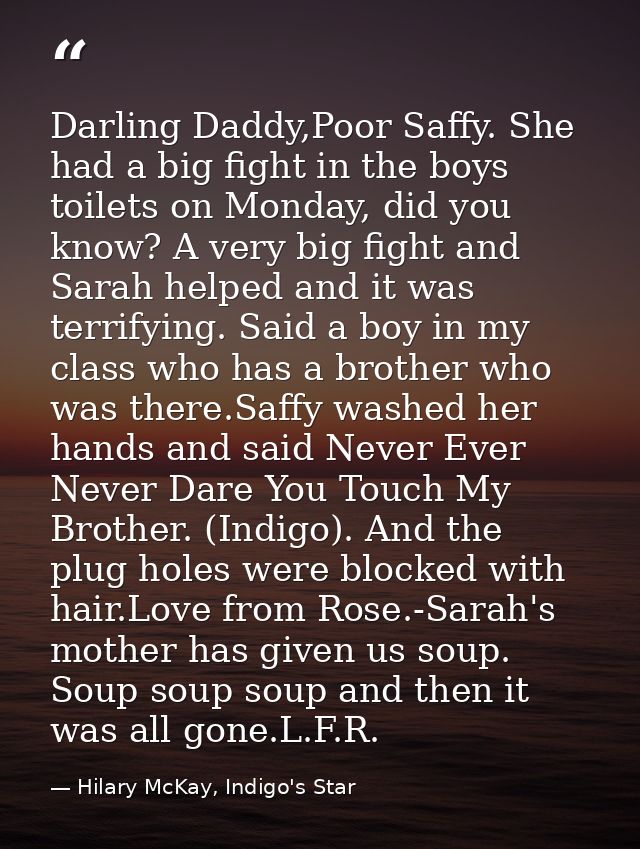 Darling Daddy,Poor Saffy. She had a big fight in the boys toilets on Monday, did you know? A very big fight and Sarah he — Hilary McKay, Indigo's Star