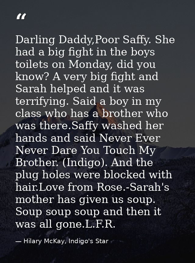 Darling Daddy,Poor Saffy. She had a big fight in the boys toilets on Monday, did you know? A very big fight and Sarah he — Hilary McKay, Indigo's Star