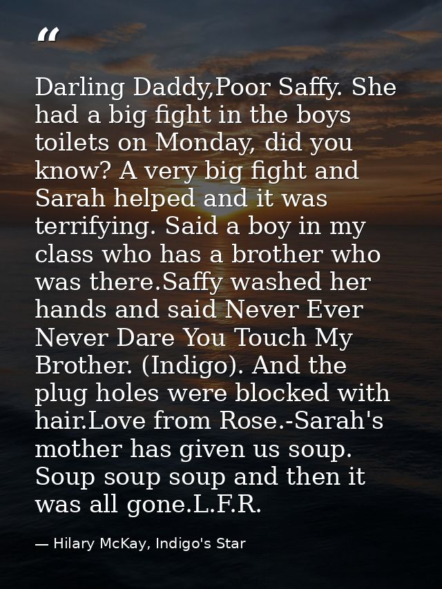 Darling Daddy,Poor Saffy. She had a big fight in the boys toilets on Monday, did you know? A very big fight and Sarah he — Hilary McKay, Indigo's Star