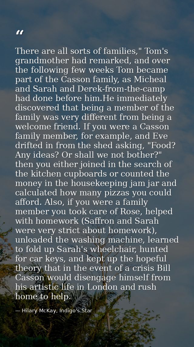 There are all sorts of families," Tom's grandmother had remarked, and over the following few weeks Tom became part of th — Hilary McKay, Indigo's Star