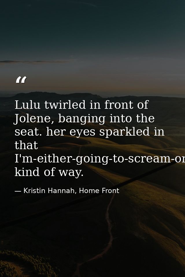 Lulu twirled in front of Jolene, banging into the seat. her eyes sparkled in that I'm-either-going-to-scream-or-fall-asl — Kristin Hannah, Home Front