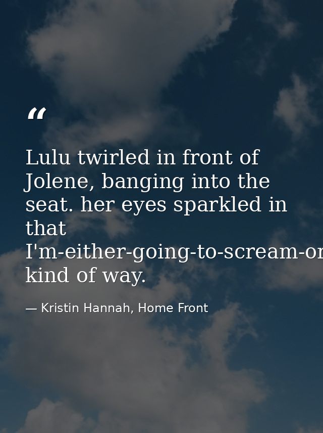 Lulu twirled in front of Jolene, banging into the seat. her eyes sparkled in that I'm-either-going-to-scream-or-fall-asl — Kristin Hannah, Home Front