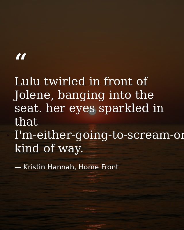 Lulu twirled in front of Jolene, banging into the seat. her eyes sparkled in that I'm-either-going-to-scream-or-fall-asl — Kristin Hannah, Home Front