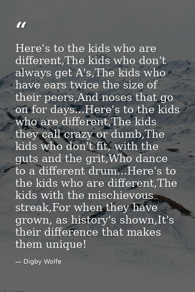 Here's to the kids who are different,The kids who don't always get A's,The kids who have ears twice the size of their pe — Digby Wolfe