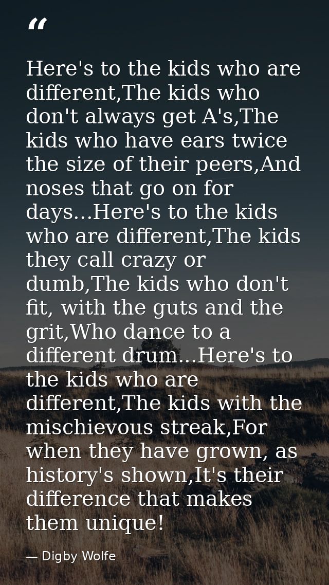 Here's to the kids who are different,The kids who don't always get A's,The kids who have ears twice the size of their pe — Digby Wolfe