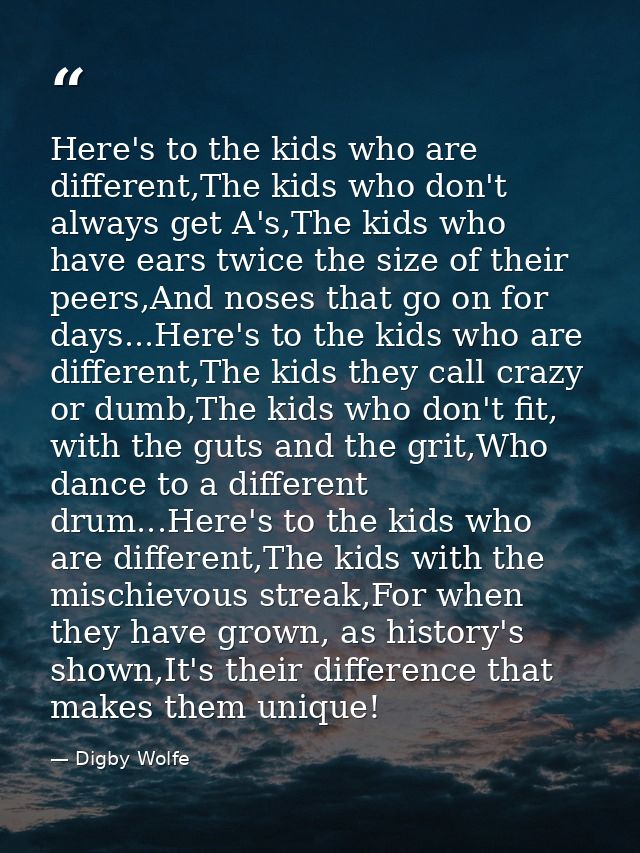 Here's to the kids who are different,The kids who don't always get A's,The kids who have ears twice the size of their pe — Digby Wolfe