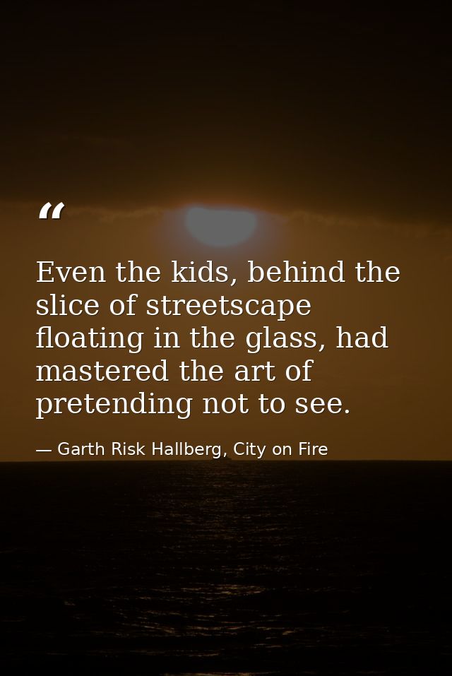 Even the kids, behind the slice of streetscape floating in the glass, had mastered the art of pretending not to see. — Garth Risk Hallberg, City on Fire
