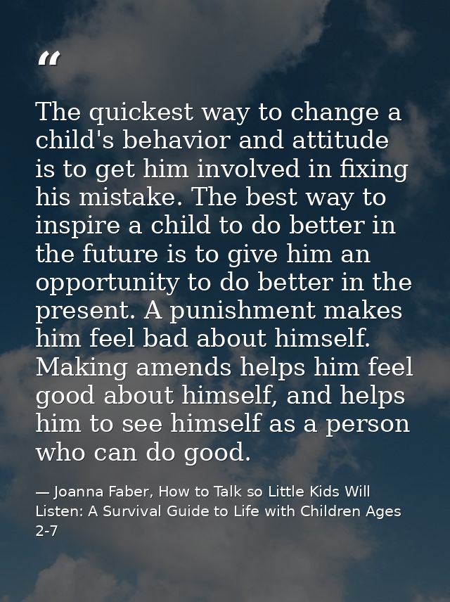 The quickest way to change a child's behavior and attitude is to get him involved in fixing his mistake. The best way to — Joanna Faber, How to Talk so Little Kids Will Listen: A Survival Guide to Life with Children Ages 2-7