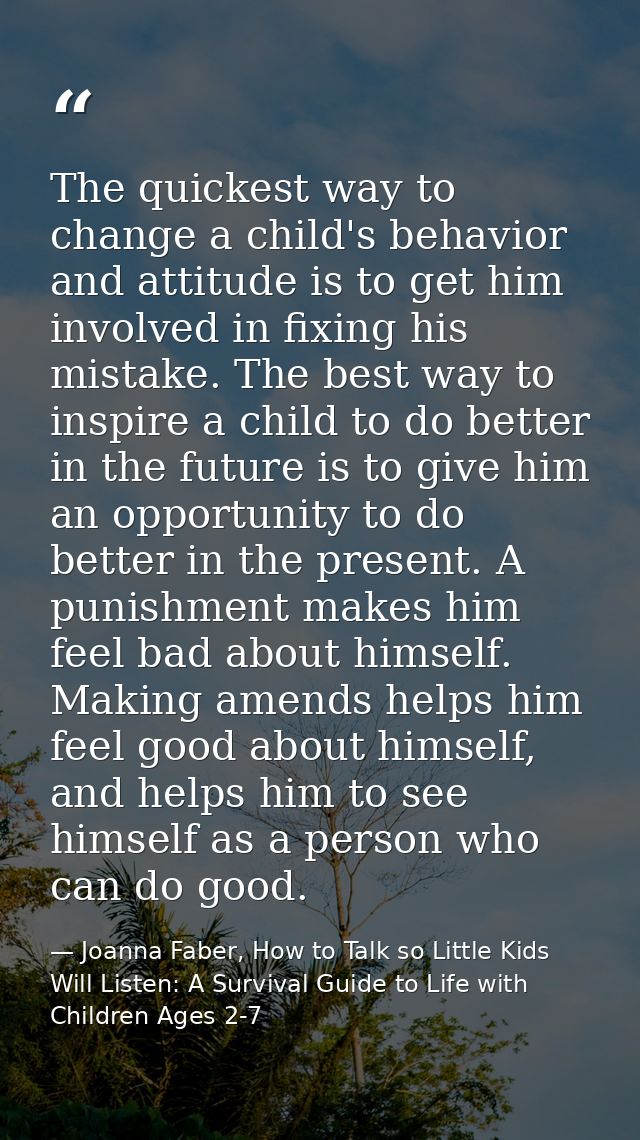 The quickest way to change a child's behavior and attitude is to get him involved in fixing his mistake. The best way to — Joanna Faber, How to Talk so Little Kids Will Listen: A Survival Guide to Life with Children Ages 2-7