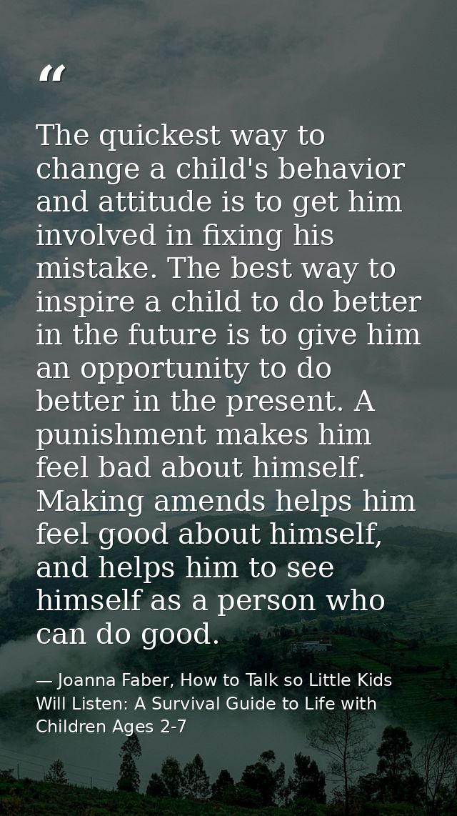 The quickest way to change a child's behavior and attitude is to get him involved in fixing his mistake. The best way to — Joanna Faber, How to Talk so Little Kids Will Listen: A Survival Guide to Life with Children Ages 2-7