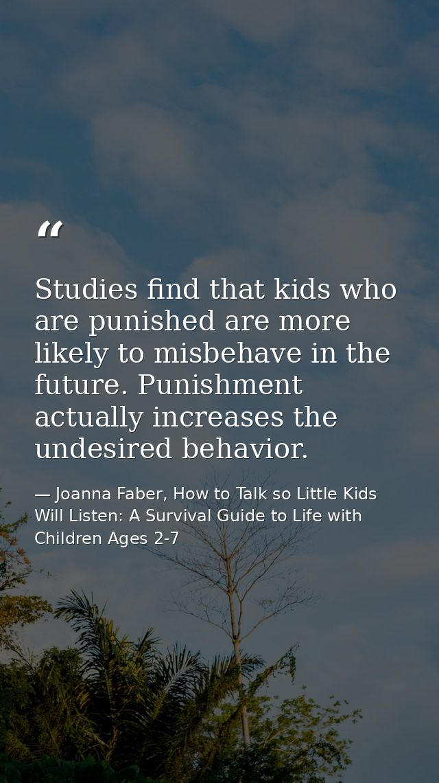 Studies find that kids who are punished are more likely to misbehave in the future. Punishment actually increases the un — Joanna Faber, How to Talk so Little Kids Will Listen: A Survival Guide to Life with Children Ages 2-7