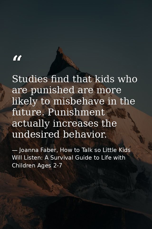 Studies find that kids who are punished are more likely to misbehave in the future. Punishment actually increases the un — Joanna Faber, How to Talk so Little Kids Will Listen: A Survival Guide to Life with Children Ages 2-7