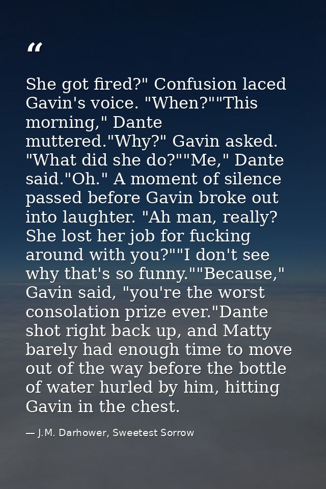 She got fired?" Confusion laced Gavin's voice. "When?""This morning," Dante muttered."Why?" Gavin asked. "What did she d — J.M. Darhower, Sweetest Sorrow