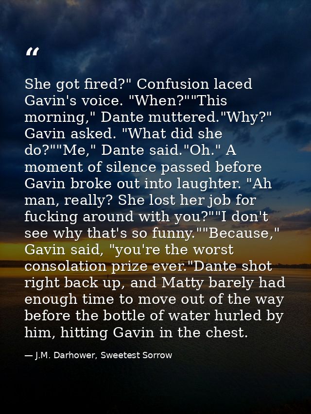 She got fired?" Confusion laced Gavin's voice. "When?""This morning," Dante muttered."Why?" Gavin asked. "What did she d — J.M. Darhower, Sweetest Sorrow