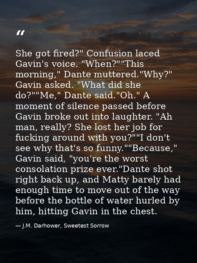 She got fired?" Confusion laced Gavin's voice. "When?""This morning," Dante muttered."Why?" Gavin asked. "What did she d — J.M. Darhower, Sweetest Sorrow