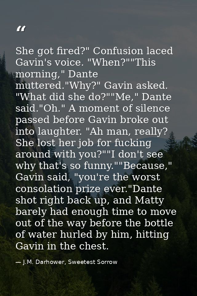 She got fired?" Confusion laced Gavin's voice. "When?""This morning," Dante muttered."Why?" Gavin asked. "What did she d — J.M. Darhower, Sweetest Sorrow