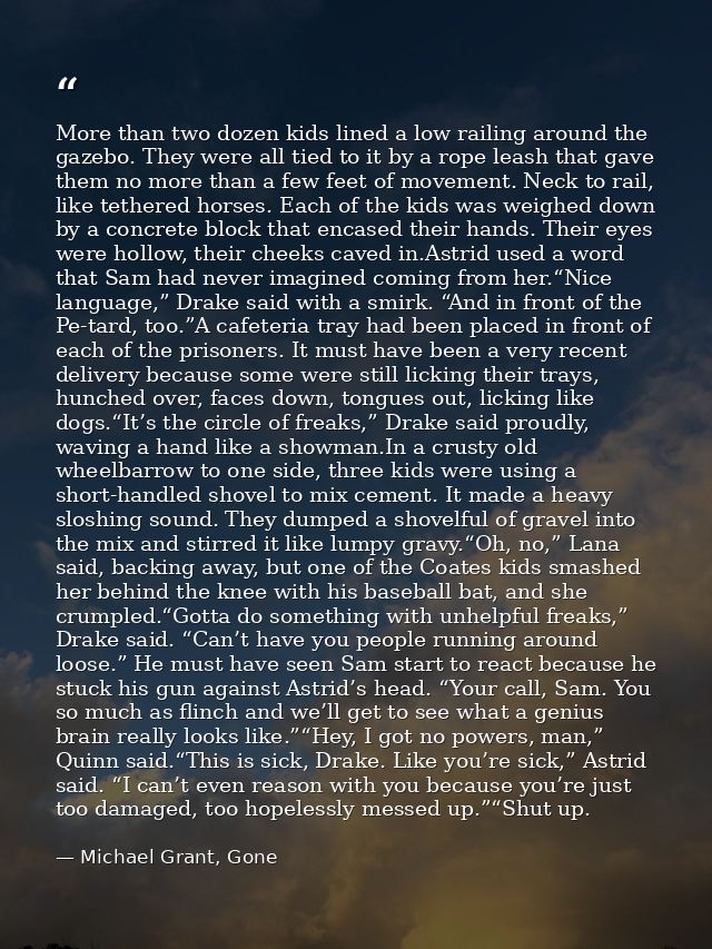 More than two dozen kids lined a low railing around the gazebo. They were all tied to it by a rope leash that gave them  — Michael Grant, Gone