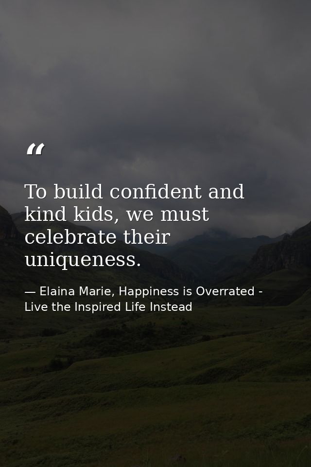 To build confident and kind kids, we must celebrate their uniqueness. — Elaina Marie, Happiness is Overrated - Live the Inspired Life Instead