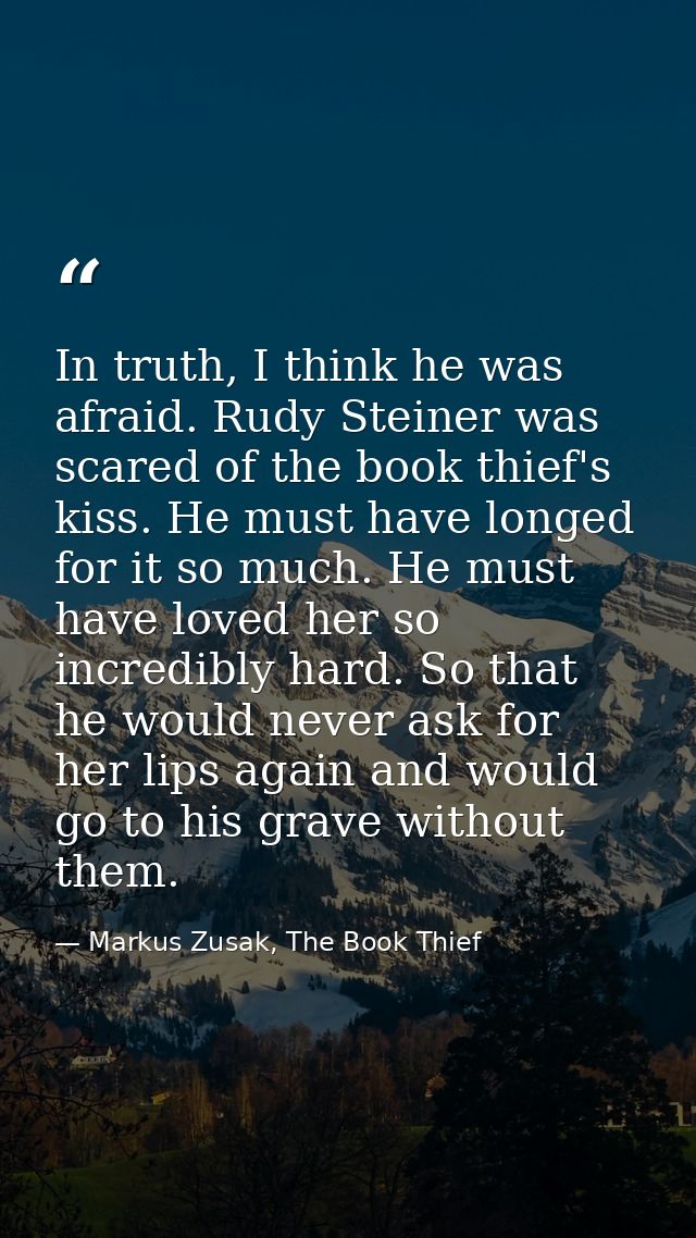 In truth, I think he was afraid. Rudy Steiner was scared of the book thief's kiss. He must have longed for it so much. H — Markus Zusak, The Book Thief