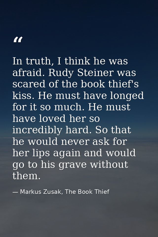 In truth, I think he was afraid. Rudy Steiner was scared of the book thief's kiss. He must have longed for it so much. H — Markus Zusak, The Book Thief