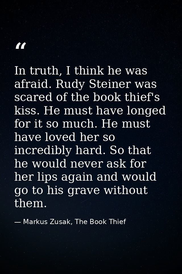 In truth, I think he was afraid. Rudy Steiner was scared of the book thief's kiss. He must have longed for it so much. H — Markus Zusak, The Book Thief
