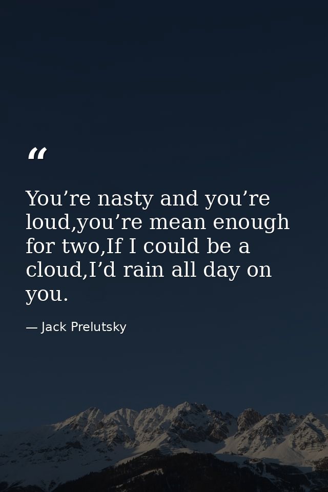 You’re nasty and you’re loud,you’re mean enough for two,If I could be a cloud,I’d rain all day on you. — Jack Prelutsky