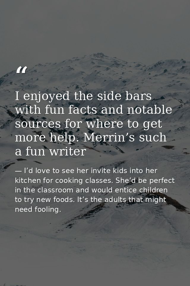 I enjoyed the side bars with fun facts and notable sources for where to get more help. Merrin’s such a fun writer — I’d love to see her invite kids into her kitchen for cooking classes. She’d be perfect in the classroom and would entice children to try new foods. It’s the adults that might need fooling.