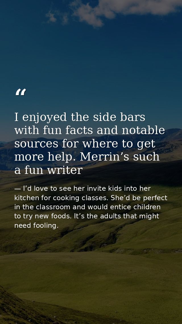 I enjoyed the side bars with fun facts and notable sources for where to get more help. Merrin’s such a fun writer — I’d love to see her invite kids into her kitchen for cooking classes. She’d be perfect in the classroom and would entice children to try new foods. It’s the adults that might need fooling.
