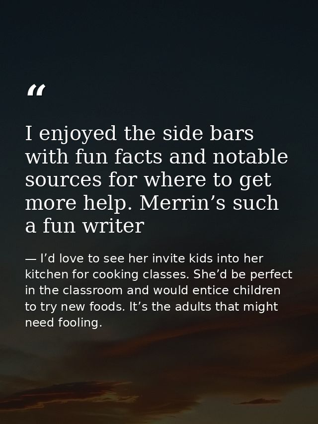 I enjoyed the side bars with fun facts and notable sources for where to get more help. Merrin’s such a fun writer — I’d love to see her invite kids into her kitchen for cooking classes. She’d be perfect in the classroom and would entice children to try new foods. It’s the adults that might need fooling.