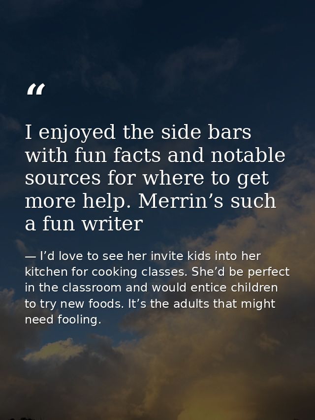 I enjoyed the side bars with fun facts and notable sources for where to get more help. Merrin’s such a fun writer — I’d love to see her invite kids into her kitchen for cooking classes. She’d be perfect in the classroom and would entice children to try new foods. It’s the adults that might need fooling.