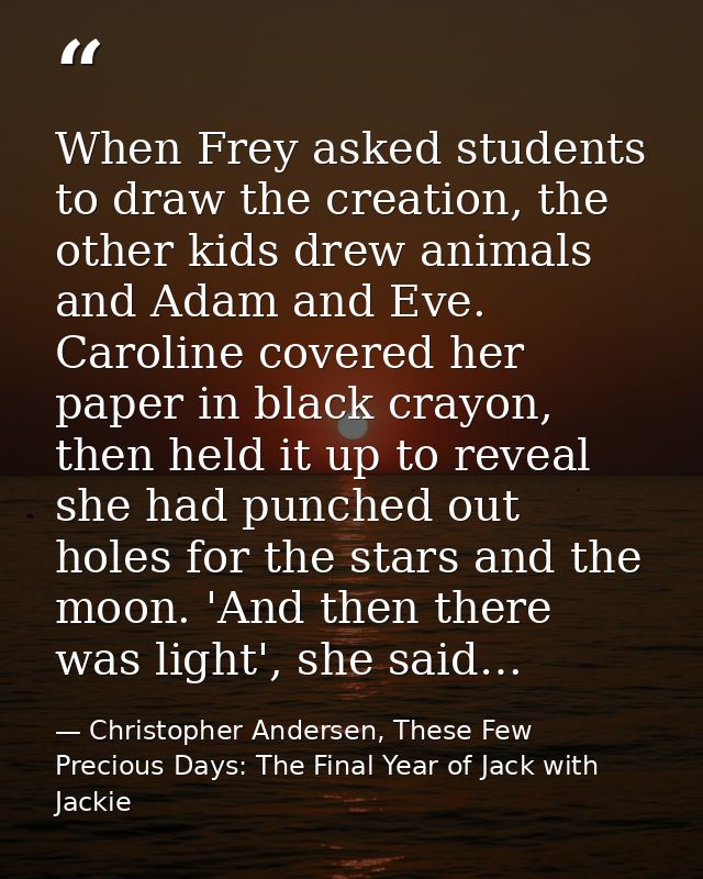 When Frey asked students to draw the creation, the other kids drew animals and Adam and Eve. Caroline covered her paper  — Christopher Andersen, These Few Precious Days: The Final Year of Jack with Jackie