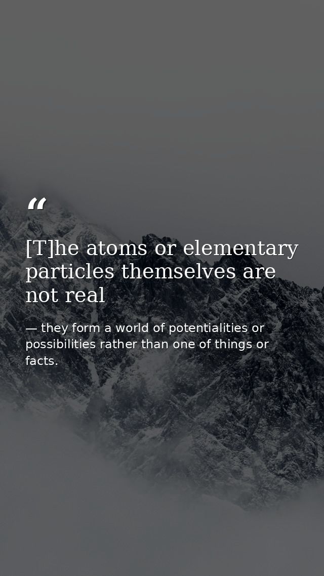 [T]he atoms or elementary particles themselves are not real — they form a world of potentialities or possibilities rather than one of things or facts.