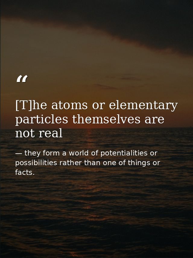 [T]he atoms or elementary particles themselves are not real — they form a world of potentialities or possibilities rather than one of things or facts.