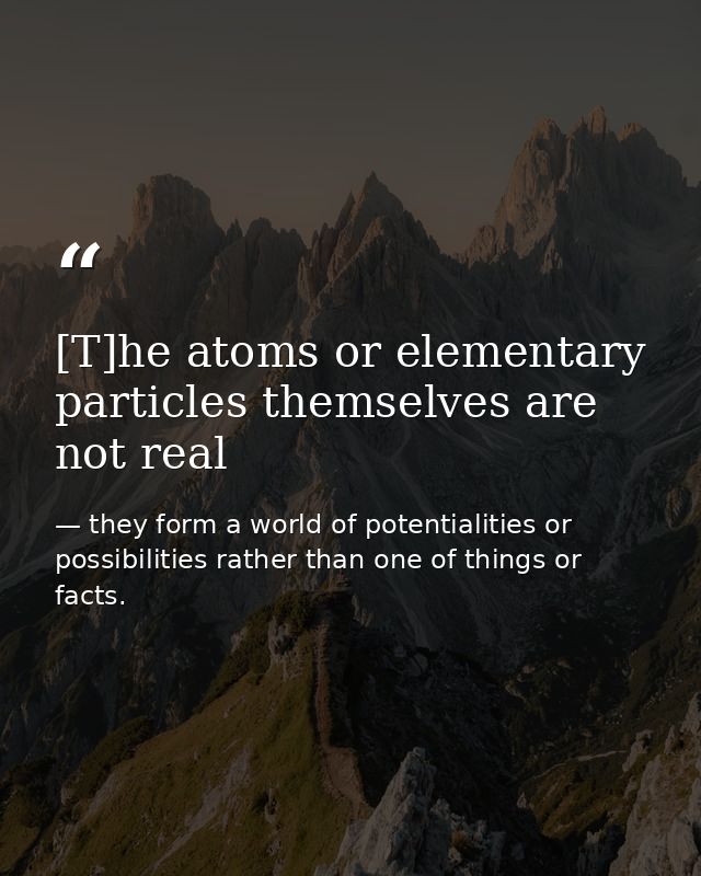[T]he atoms or elementary particles themselves are not real — they form a world of potentialities or possibilities rather than one of things or facts.
