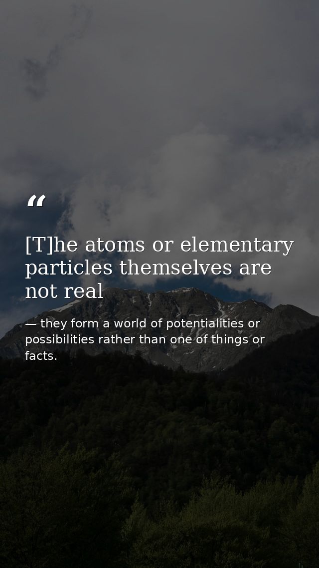 [T]he atoms or elementary particles themselves are not real — they form a world of potentialities or possibilities rather than one of things or facts.