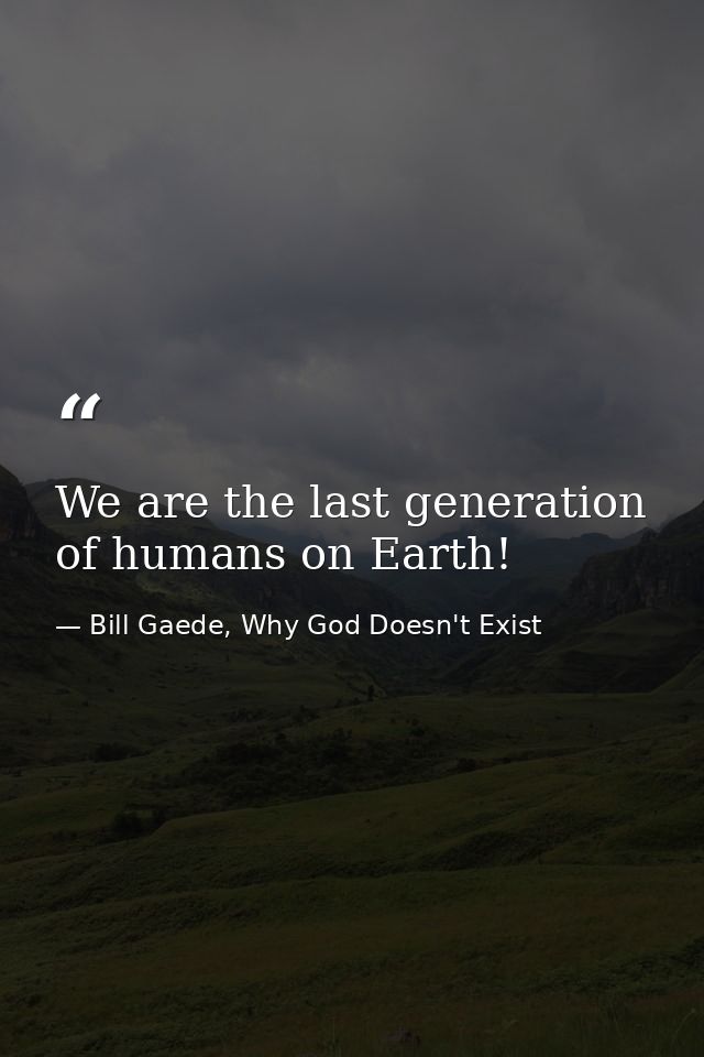 We are the last generation of humans on Earth! — Bill Gaede, Why God Doesn't Exist