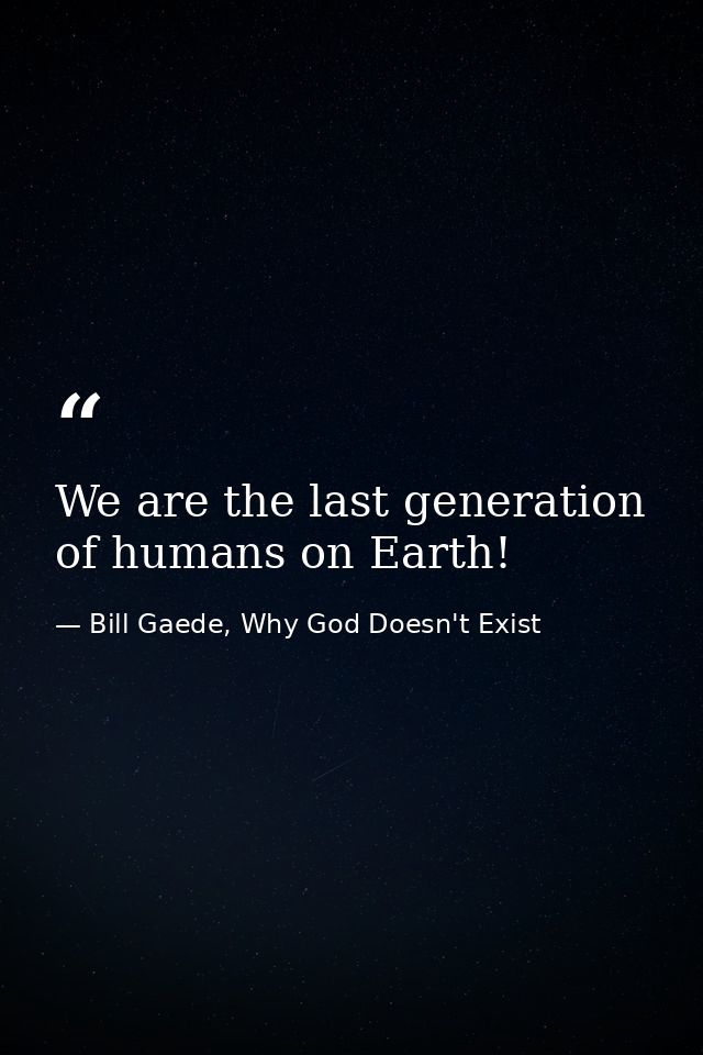 We are the last generation of humans on Earth! — Bill Gaede, Why God Doesn't Exist