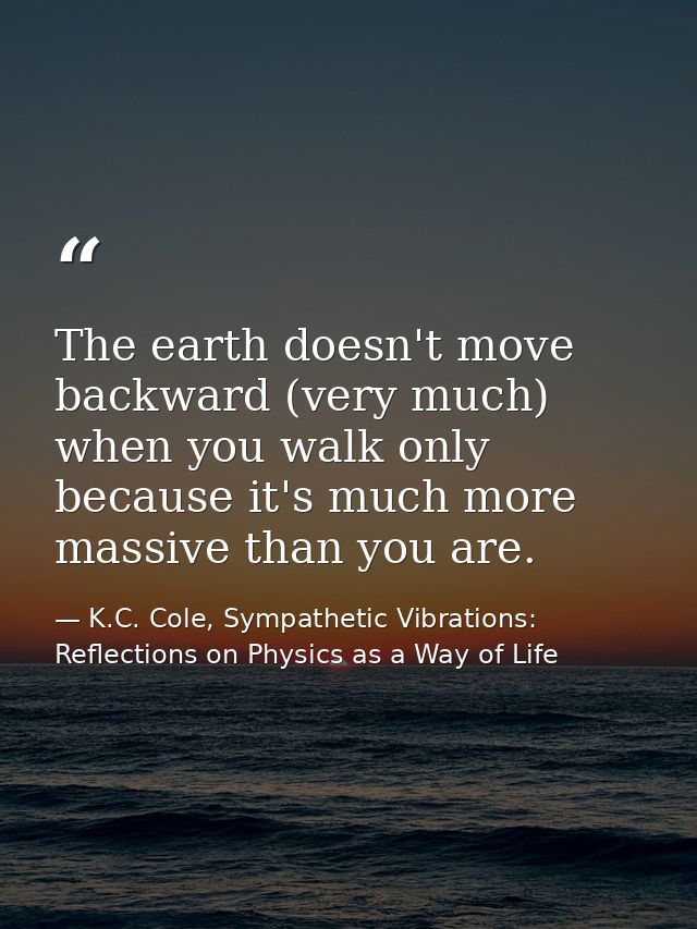 The earth doesn't move backward (very much) when you walk only because it's much more massive than you are. — K.C. Cole, Sympathetic Vibrations: Reflections on Physics as a Way of Life