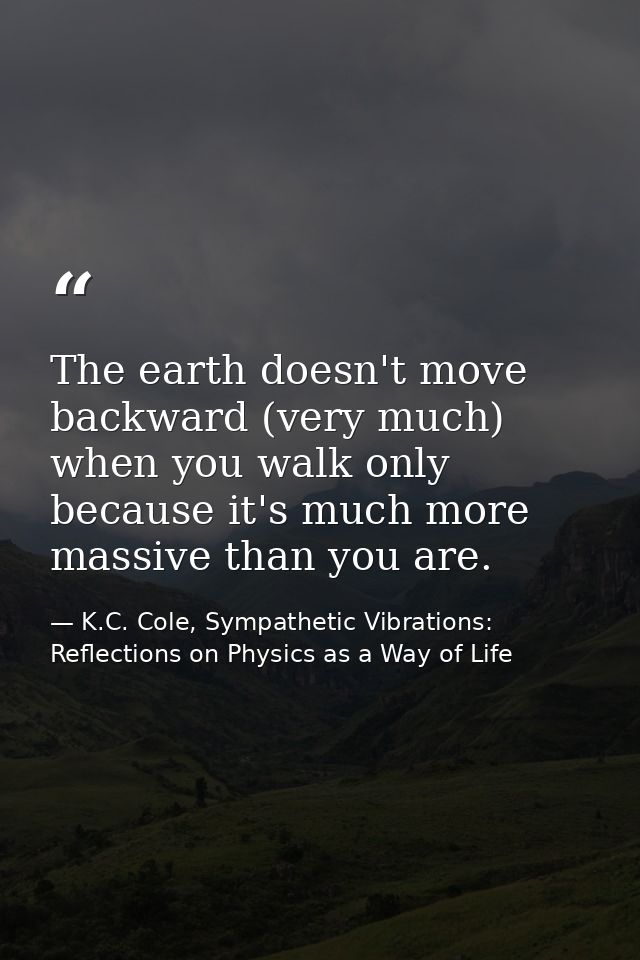 The earth doesn't move backward (very much) when you walk only because it's much more massive than you are. — K.C. Cole, Sympathetic Vibrations: Reflections on Physics as a Way of Life